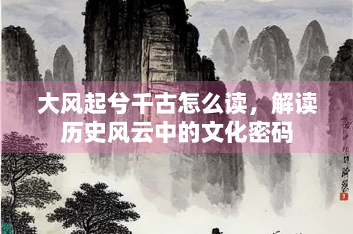 大风起兮千古怎么读，解读历史风云中的文化密码