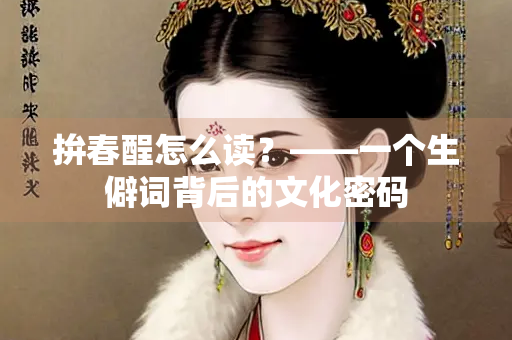 拚春酲怎么读？——一个生僻词背后的文化密码