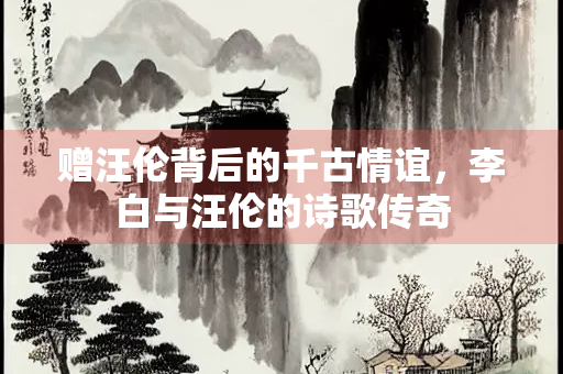 赠汪伦背后的千古情谊，李白与汪伦的诗歌传奇