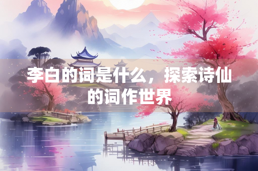 李白的词是什么，探索诗仙的词作世界