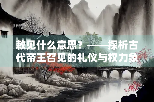 敕见什么意思？——探析古代帝王召见的礼仪与权力象征