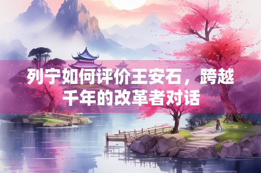 列宁如何评价王安石，跨越千年的改革者对话