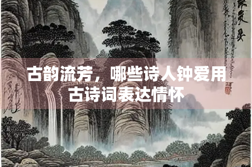 古韵流芳，哪些诗人钟爱用古诗词表达情怀