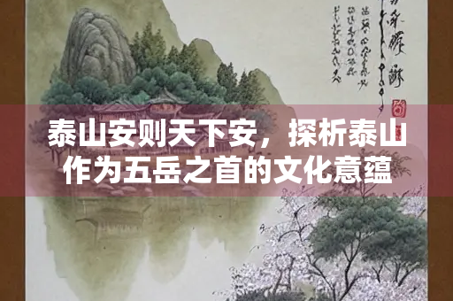 泰山安则天下安，探析泰山作为五岳之首的文化意蕴