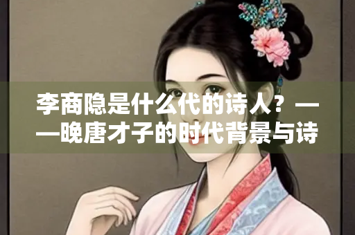 李商隐是什么代的诗人？——晚唐才子的时代背景与诗歌成就