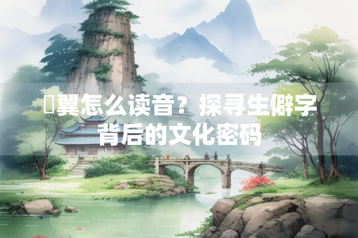 亹翼怎么读音？探寻生僻字背后的文化密码
