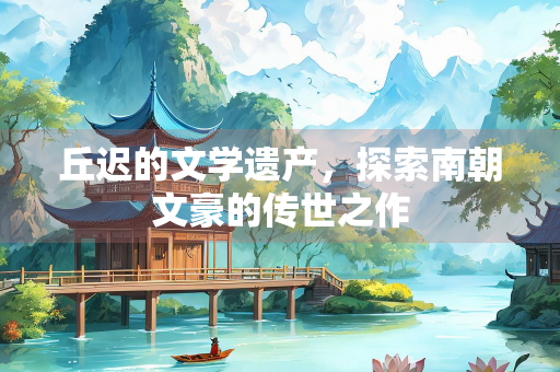 丘迟的文学遗产，探索南朝文豪的传世之作