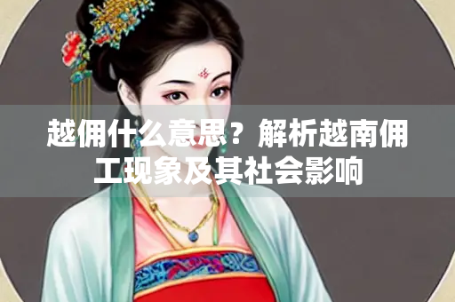 越佣什么意思？解析越南佣工现象及其社会影响