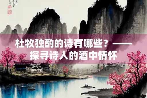 杜牧独酌的诗有哪些？——探寻诗人的酒中情怀