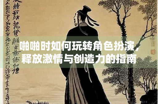 啪啪时如何玩转角色扮演，释放激情与创造力的指南