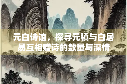 元白诗谊，探寻元稹与白居易互相赠诗的数量与深情