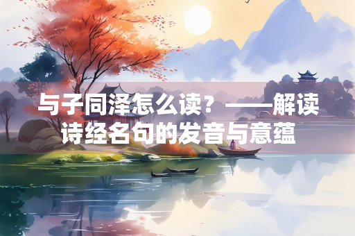 与子同泽怎么读？——解读诗经名句的发音与意蕴