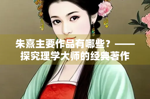朱熹主要作品有哪些？——探究理学大师的经典著作