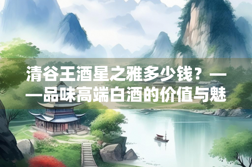 清谷王酒星之雅多少钱？——品味高端白酒的价值与魅力