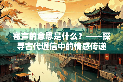 寄声的意思是什么？——探寻古代通信中的情感传递