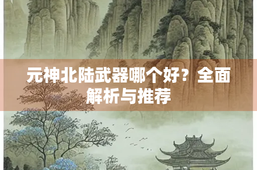 元神北陆武器哪个好？全面解析与推荐