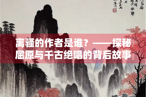 离骚的作者是谁？——探秘屈原与千古绝唱的背后故事