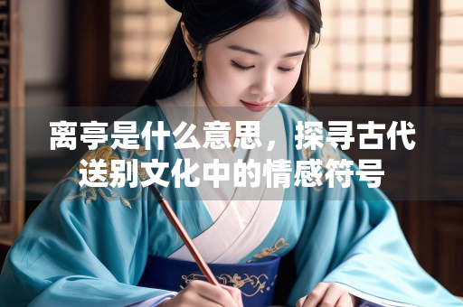 离亭是什么意思，探寻古代送别文化中的情感符号