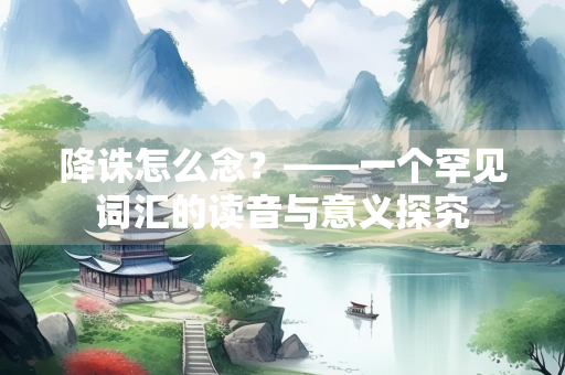 降诛怎么念？——一个罕见词汇的读音与意义探究