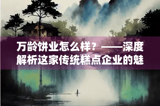 万龄饼业怎么样？——深度解析这家传统糕点企业的魅力与实力