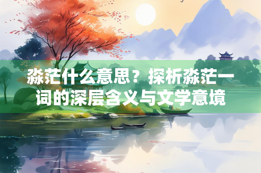 淼茫什么意思?探析淼茫一词的深层含义与文学意境 淼茫什么意思?探析淼茫一词的深层含义与文学意境