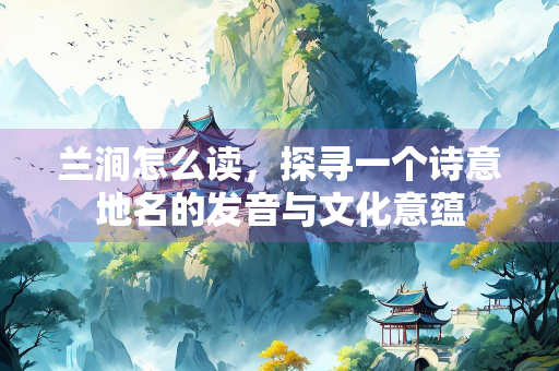 兰涧怎么读，探寻一个诗意地名的发音与文化意蕴
