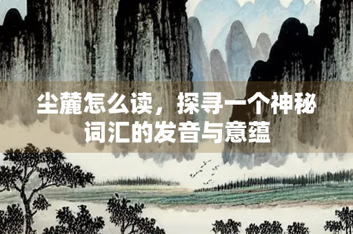 尘麓怎么读，探寻一个神秘词汇的发音与意蕴
