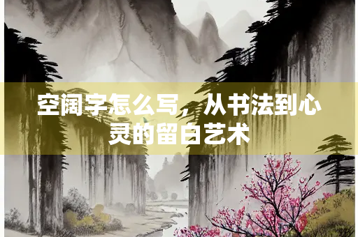 空阔字怎么写，从书法到心灵的留白艺术