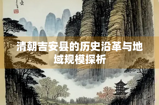 清朝吉安县的历史沿革与地域规模探析