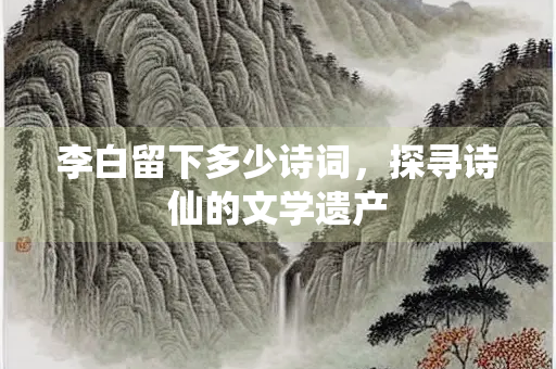 李白留下多少诗词，探寻诗仙的文学遗产