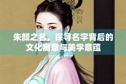 朱颜之名，探寻名字背后的文化寓意与美学意蕴