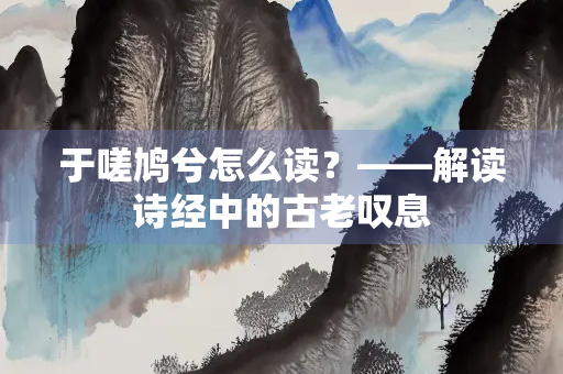 于嗟鸠兮怎么读？——解读诗经中的古老叹息