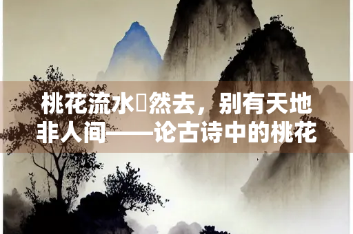 桃花流水窅然去，别有天地非人间——论古诗中的桃花意象与隐逸情怀