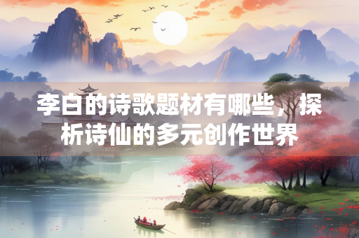 李白的诗歌题材有哪些，探析诗仙的多元创作世界
