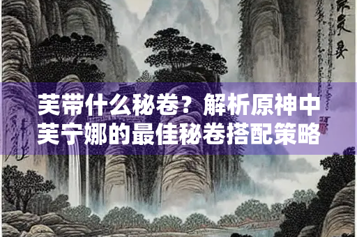 芙带什么秘卷？解析原神中芙宁娜的最佳秘卷搭配策略
