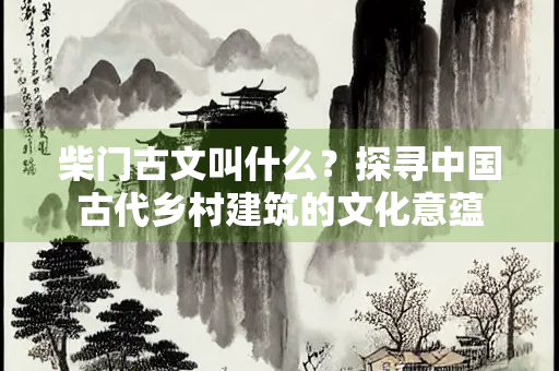 柴门古文叫什么？探寻中国古代乡村建筑的文化意蕴