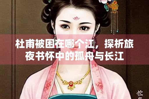 杜甫被困在哪个江，探析旅夜书怀中的孤舟与长江