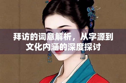 拜访的词意解析，从字源到文化内涵的深度探讨