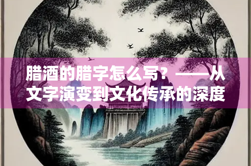 腊酒的腊字怎么写？——从文字演变到文化传承的深度解析