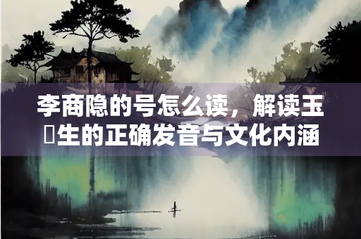 李商隐的号怎么读，解读玉谿生的正确发音与文化内涵