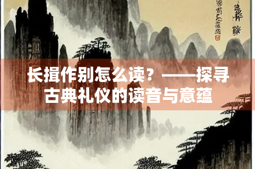 长揖作别怎么读？——探寻古典礼仪的读音与意蕴