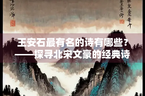 王安石最有名的诗有哪些？——探寻北宋文豪的经典诗作