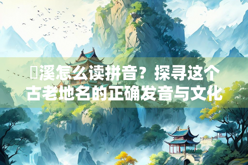 磻溪怎么读拼音？探寻这个古老地名的正确发音与文化内涵