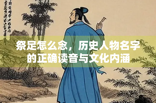 祭足怎么念，历史人物名字的正确读音与文化内涵