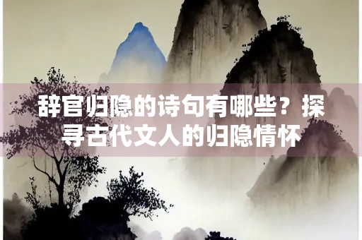 辞官归隐的诗句有哪些？探寻古代文人的归隐情怀