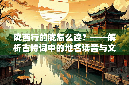 陇西行的陇怎么读？——解析古诗词中的地名读音与文化内涵