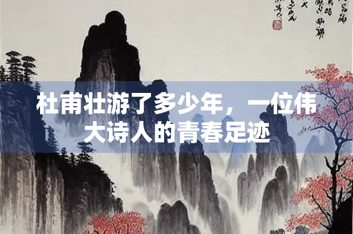 杜甫壮游了多少年，一位伟大诗人的青春足迹