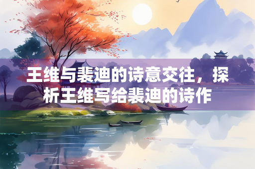 王维与裴迪的诗意交往，探析王维写给裴迪的诗作