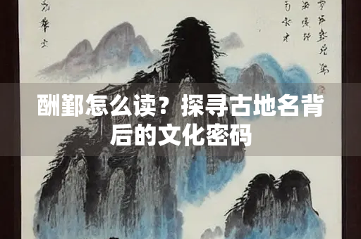 酬鄞怎么读？探寻古地名背后的文化密码