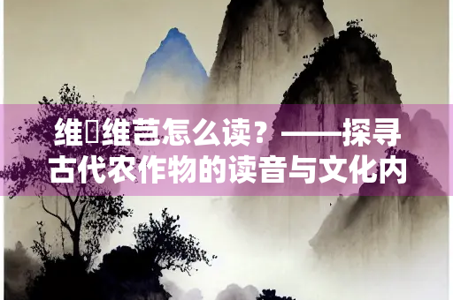 维穈维芑怎么读？——探寻古代农作物的读音与文化内涵